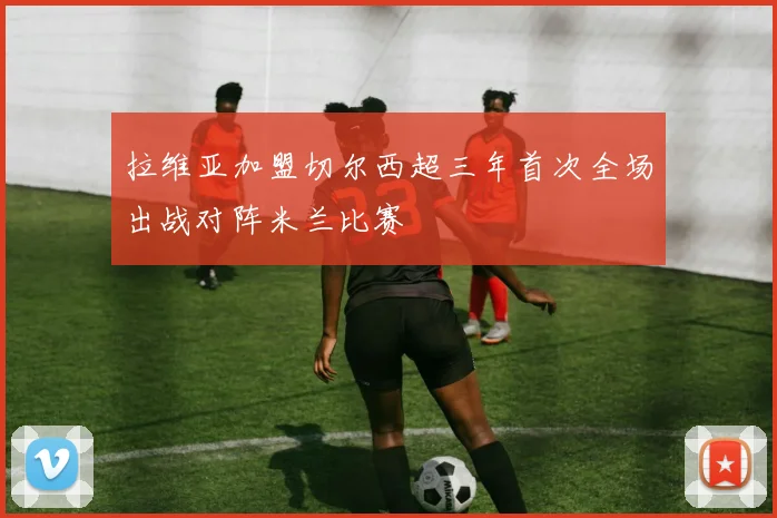 拉维亚加盟切尔西超三年首次全场出战对阵米兰比赛