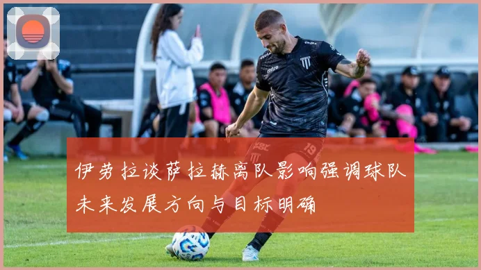 伊劳拉谈萨拉赫离队影响强调球队未来发展方向与目标明确