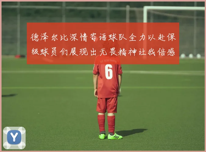 德泽尔比深情寄语球队全力以赴保级球员们展现出无畏精神让我倍感自豪