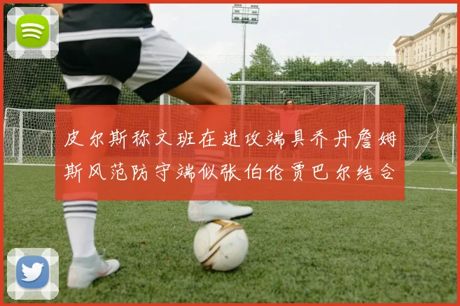 皮尔斯称文班在进攻端具乔丹詹姆斯风范防守端似张伯伦贾巴尔结合