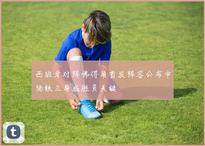 西班牙对阵佛得角首发阵容公布中场铁三角成胜负关键