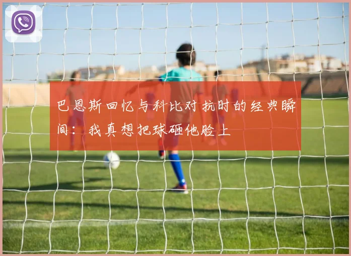 巴恩斯回忆与科比对抗时的经典瞬间：我真想把球砸他脸上