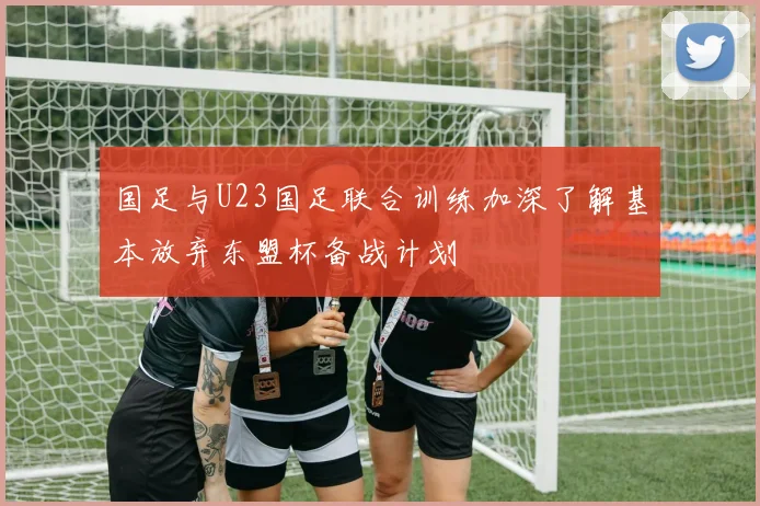 国足与U23国足联合训练加深了解基本放弃东盟杯备战计划