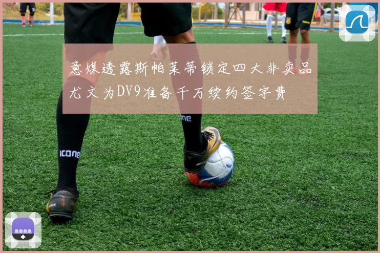 意媒透露斯帕莱蒂锁定四大非卖品尤文为DV9准备千万续约签字费
