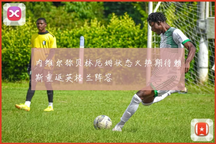 内维尔称贝林厄姆状态火热期待赖斯重返英格兰阵容