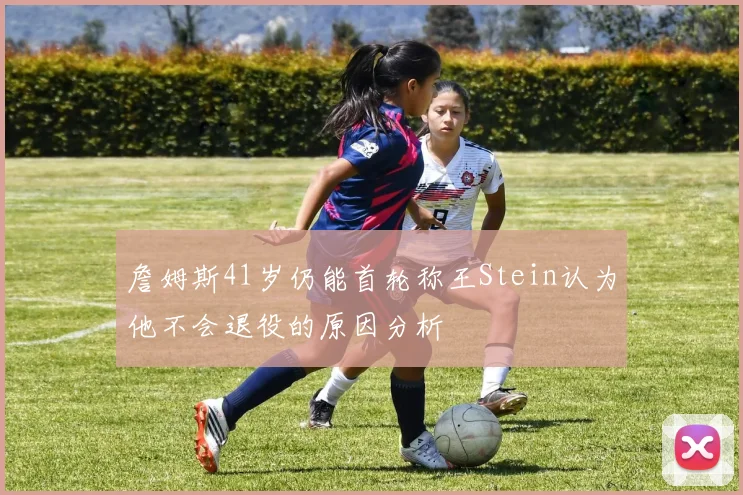 詹姆斯41岁仍能首轮称王Stein认为他不会退役的原因分析