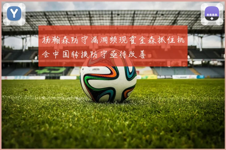 杨瀚森防守漏洞频现霍金森抓住机会中国转换防守亟待改善
