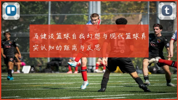 马健谈篮球自我幻想与现代篮球真实认知的距离与反思