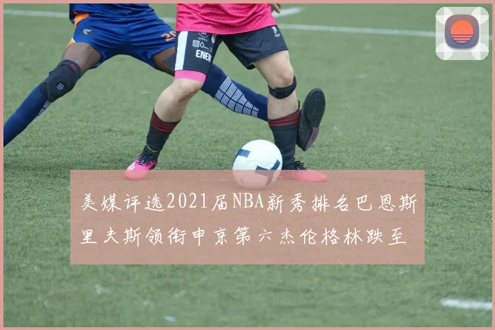 美媒评选2021届NBA新秀排名巴恩斯里夫斯领衔申京第六杰伦格林跌至第九
