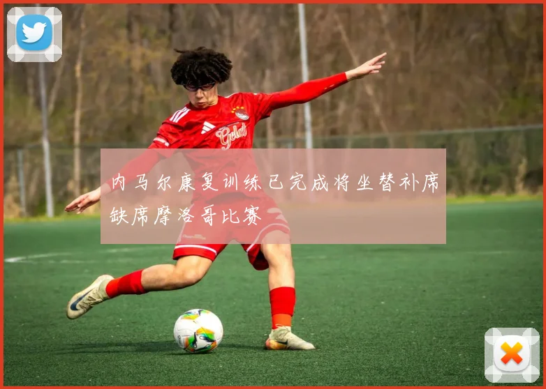 内马尔康复训练已完成将坐替补席缺席摩洛哥比赛