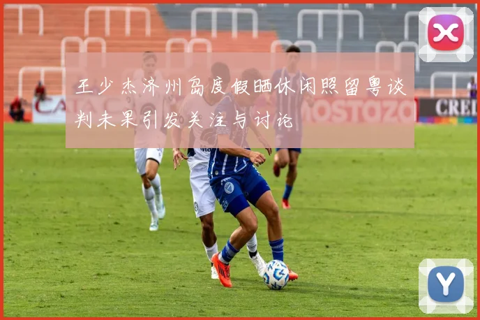 王少杰济州岛度假晒休闲照留粤谈判未果引发关注与讨论