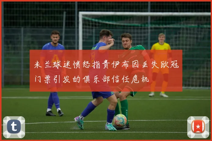 米兰球迷愤怒指责伊布因丢失欧冠门票引发的俱乐部信任危机