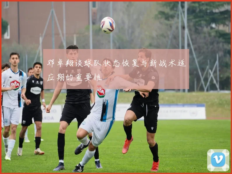 邓卓翔谈球队状态恢复与新战术适应期的重要性
