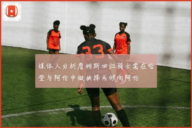 媒体人分析詹姆斯回归骑士需在哈登与阿伦中做抉择或倾向阿伦