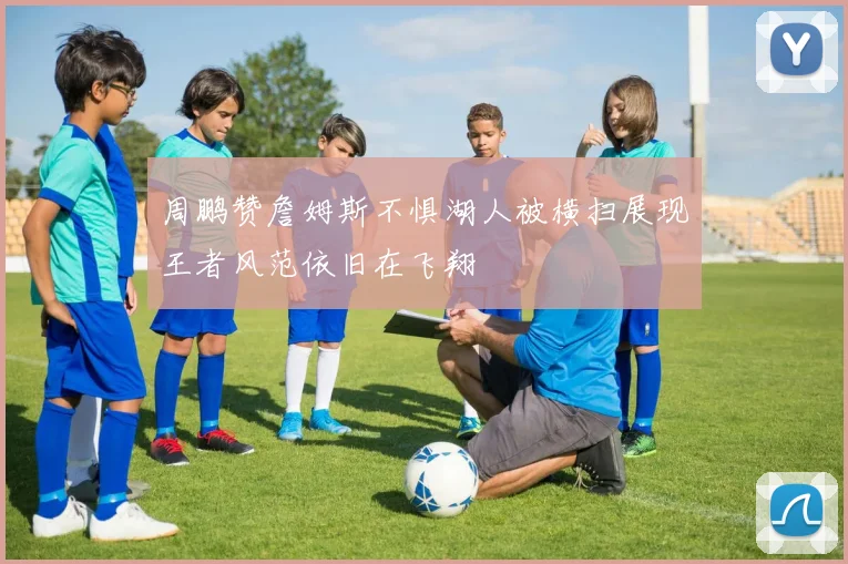 周鹏赞詹姆斯不惧湖人被横扫展现王者风范依旧在飞翔