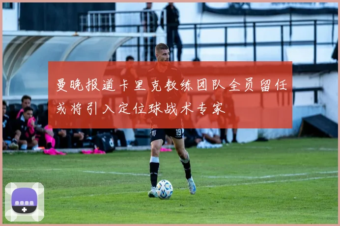 曼晚报道卡里克教练团队全员留任或将引入定位球战术专家