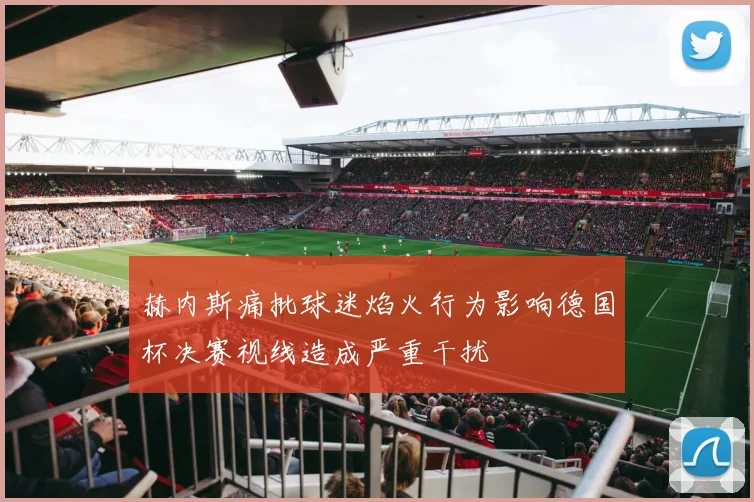 赫内斯痛批球迷焰火行为影响德国杯决赛视线造成严重干扰