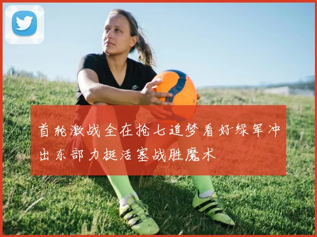 首轮激战全在抢七追梦看好绿军冲出东部力挺活塞战胜魔术