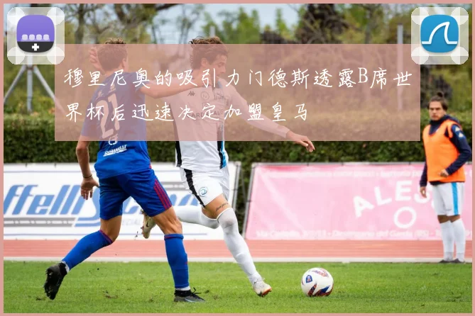 穆里尼奥的吸引力门德斯透露B席世界杯后迅速决定加盟皇马