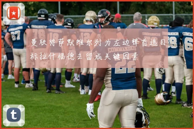 曼联将萨默维尔列为左边锋首选目标拉什福德去留成关键因素