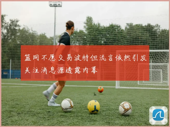 篮网不愿交易波特但流言依然引发关注消息源透露内幕