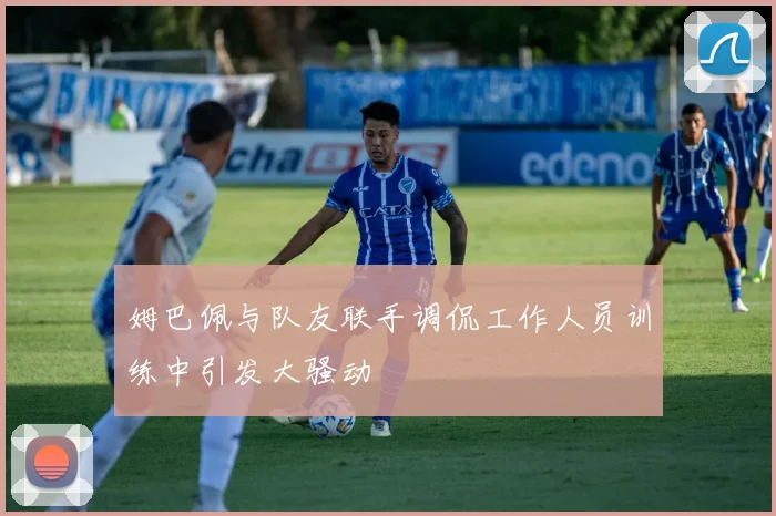 姆巴佩与队友联手调侃工作人员训练中引发大骚动
