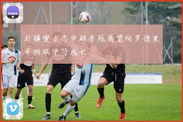 朴镇燮立志中超夺冠渴望向罗德里辛炯珉学习成长