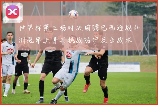 世界杯第三场对决前瞻巴西迎战非洲冠军土耳其挑战防守反击战术