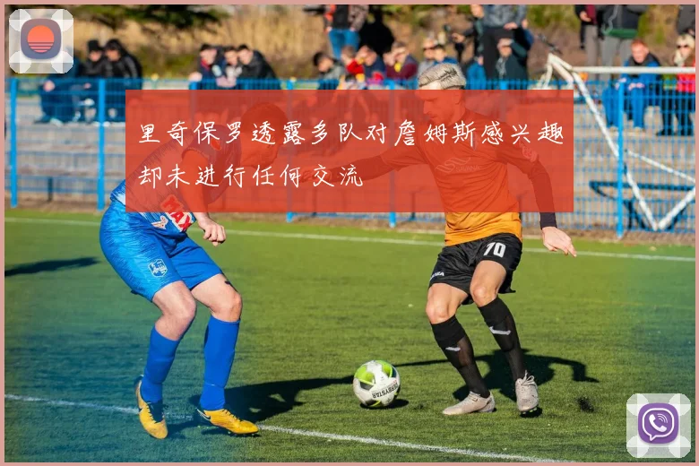 里奇保罗透露多队对詹姆斯感兴趣却未进行任何交流
