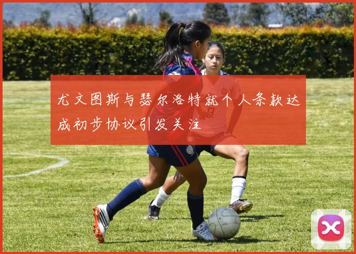 尤文图斯与瑟尔洛特就个人条款达成初步协议引发关注
