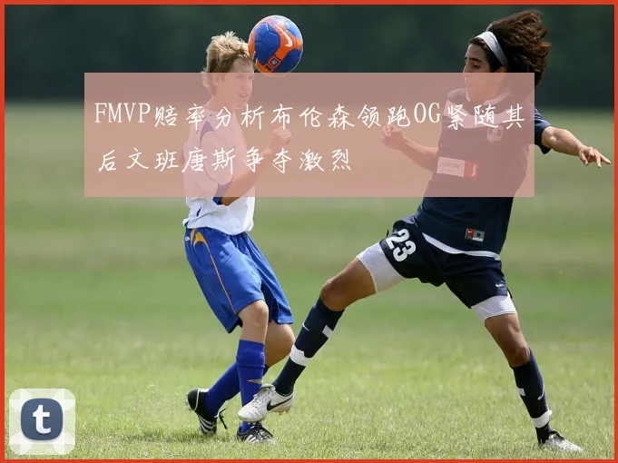 FMVP赔率分析布伦森领跑OG紧随其后文班唐斯争夺激烈